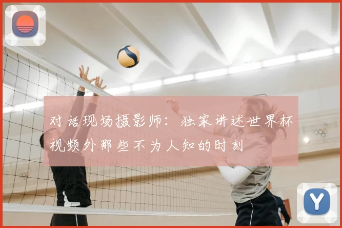 对话现场摄影师:独家讲述世界杯视频外那些不为人知的时刻