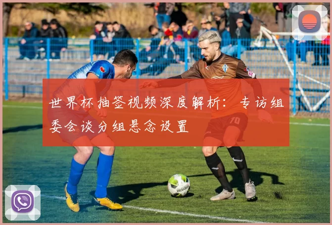 世界杯抽签视频深度解析：专访组委会谈分组悬念设置