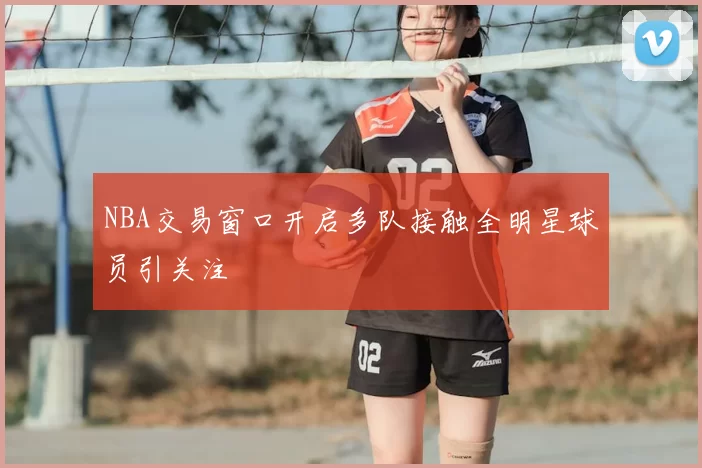 NBA交易窗口开启多队接触全明星球员引关注