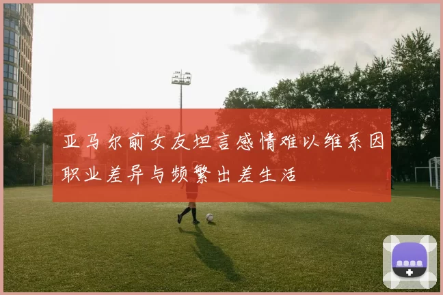 亚马尔前女友坦言感情难以维系因职业差异与频繁出差生活