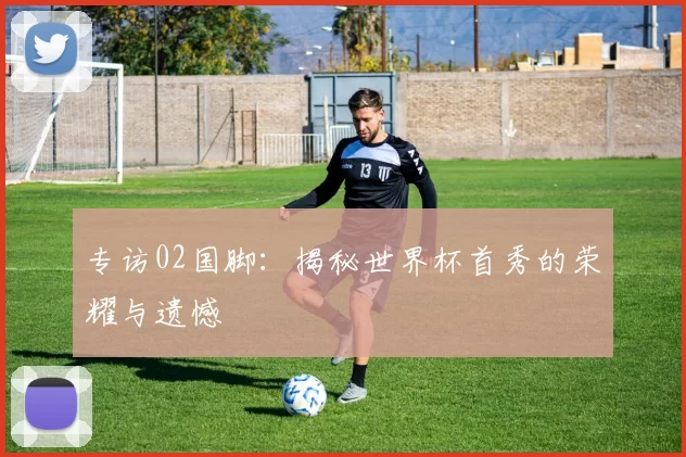 专访02国脚：揭秘世界杯首秀的荣耀与遗憾