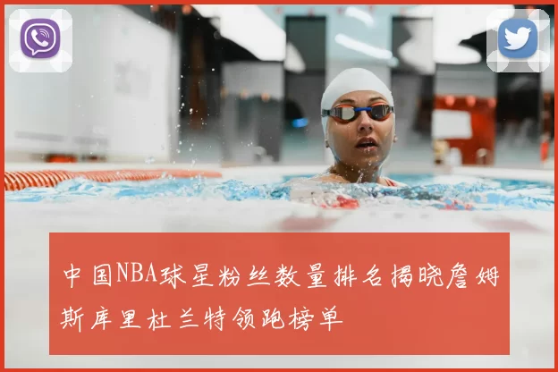 中国NBA球星粉丝数量排名揭晓詹姆斯库里杜兰特领跑榜单